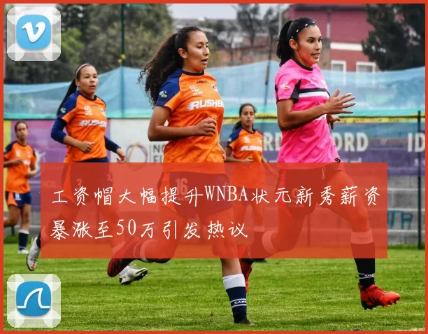 工资帽大幅提升WNBA状元新秀薪资暴涨至50万引发热议