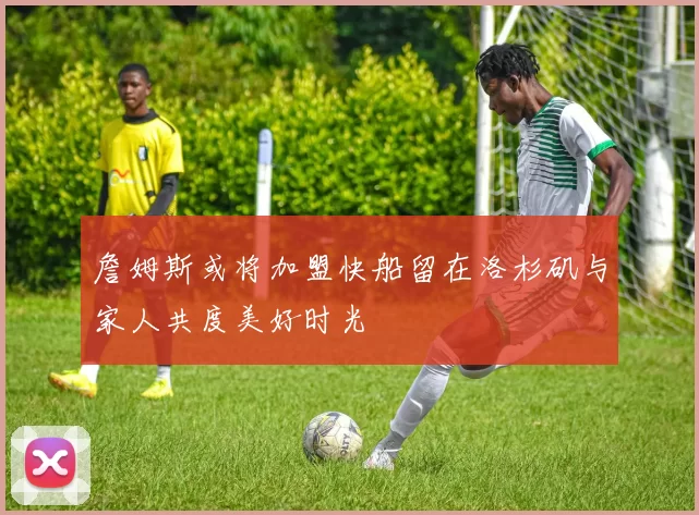 詹姆斯或将加盟快船留在洛杉矶与家人共度美好时光