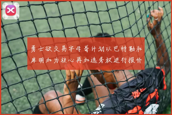勇士欲交易字母哥计划以巴特勒和库明加为核心再加选秀权进行报价