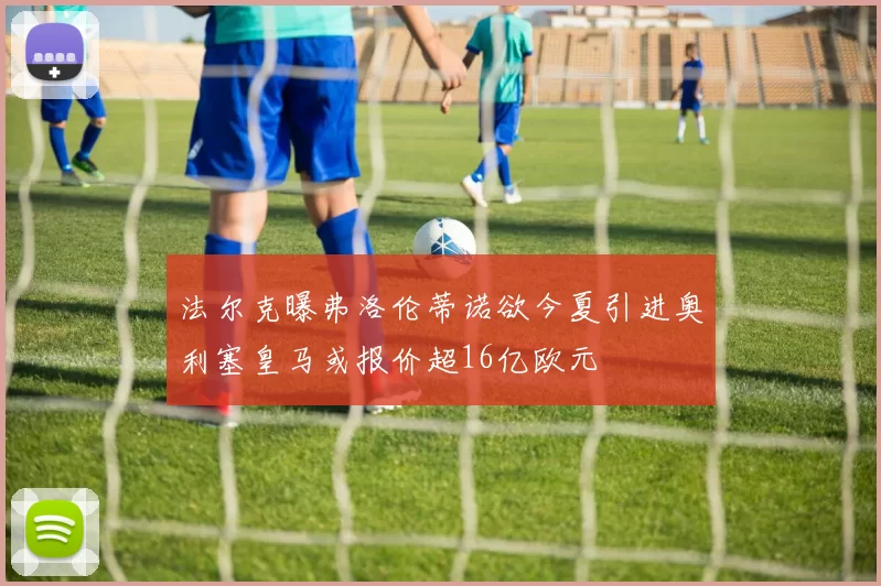 法尔克曝弗洛伦蒂诺欲今夏引进奥利塞皇马或报价超16亿欧元