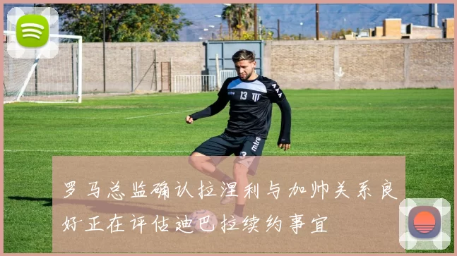 罗马总监确认拉涅利与加帅关系良好正在评估迪巴拉续约事宜