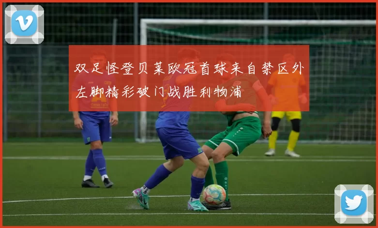 双足怪登贝莱欧冠首球来自禁区外左脚精彩破门战胜利物浦