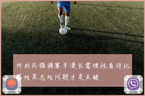 许利民强调赛季漫长需理性看待比赛结果总结问题才是关键