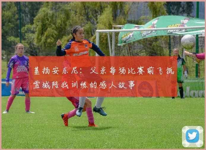 基扬安东尼：父亲每场比赛前飞抵雪城陪我训练的感人故事