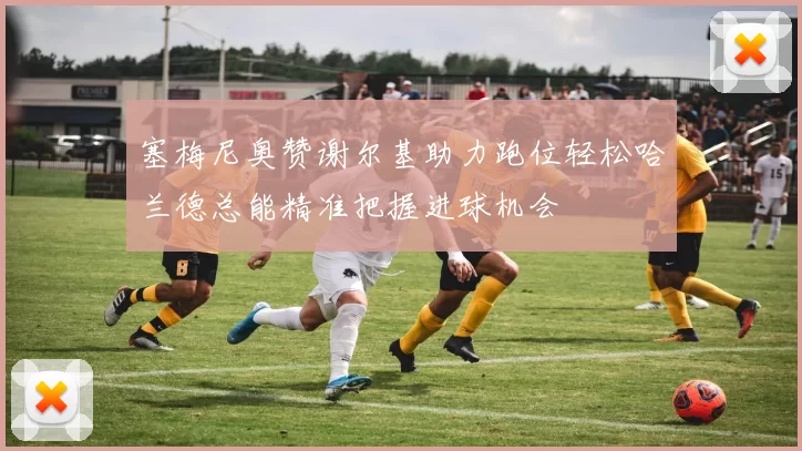 塞梅尼奥赞谢尔基助力跑位轻松哈兰德总能精准把握进球机会