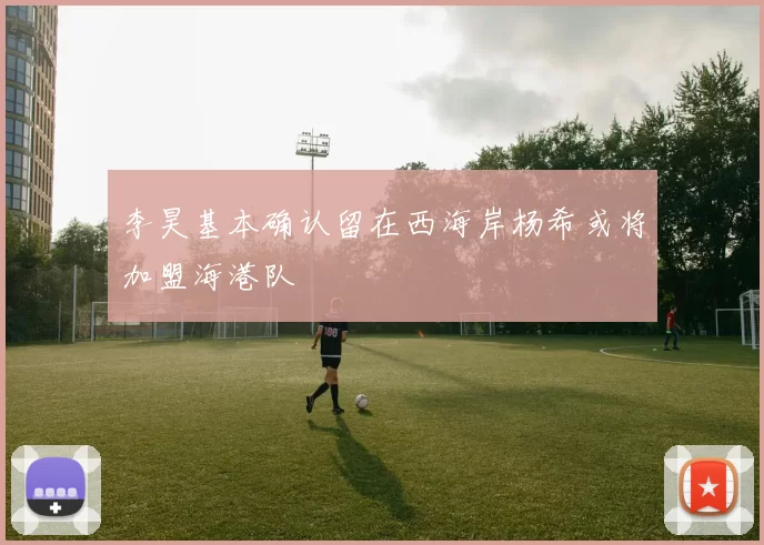 李昊基本确认留在西海岸杨希或将加盟海港队