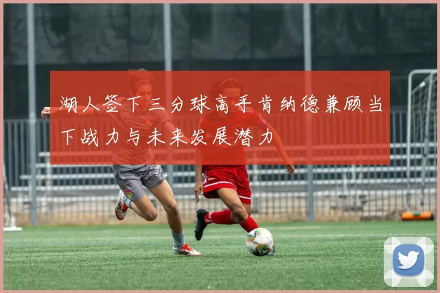 湖人签下三分球高手肯纳德兼顾当下战力与未来发展潜力