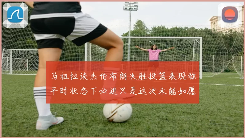 马祖拉谈杰伦布朗决胜投篮表现称平时状态下必进只是这次未能如愿