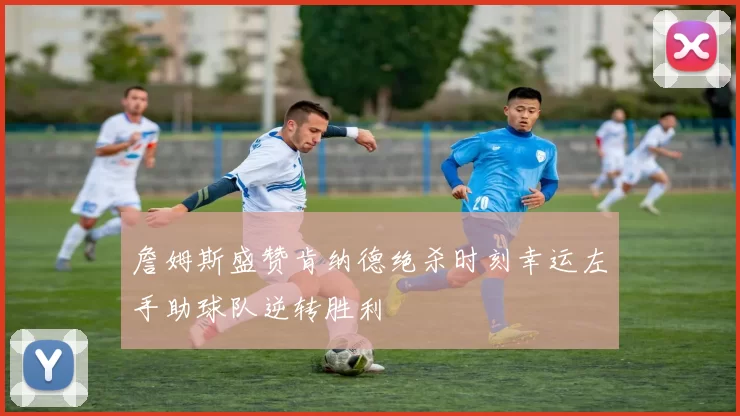 詹姆斯盛赞肯纳德绝杀时刻幸运左手助球队逆转胜利
