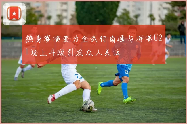 热身赛演变为全武行南通与海港U21场上斗殴引发众人关注